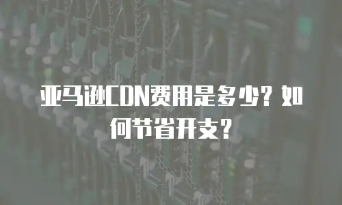 亚马逊CDN费用是多少？如何节省开支？