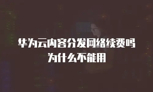 华为云内容分发网络续费吗为什么不能用