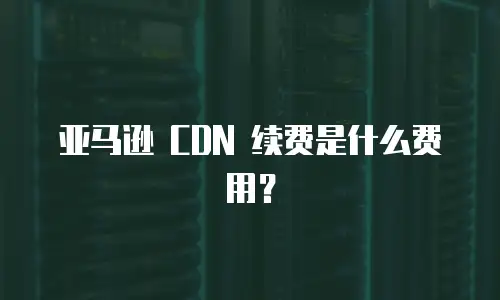 亚马逊 CDN 续费是什么费用？