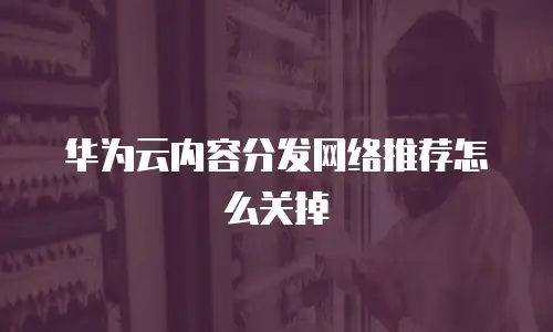 华为云内容分发网络推荐怎么关掉