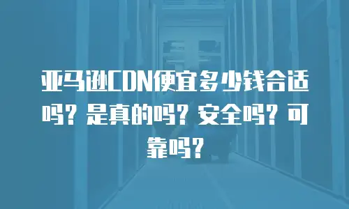 亚马逊CDN便宜多少钱合适吗？是真的吗？安全吗？可靠吗？