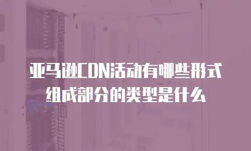 亚马逊CDN活动有哪些形式组成部分的类型是什么