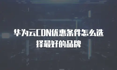华为云CDN优惠条件怎么选择最好的品牌