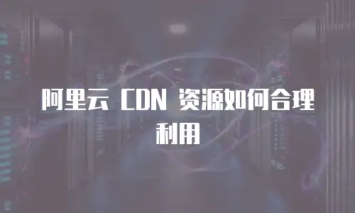 阿里云 CDN 资源如何合理利用