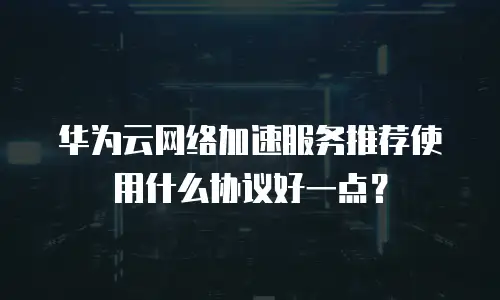 华为云网络加速服务推荐使用什么协议好一点？