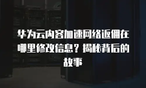华为云内容加速网络返佣在哪里修改信息？揭秘背后的故事