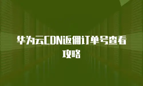 华为云CDN返佣订单号查看攻略