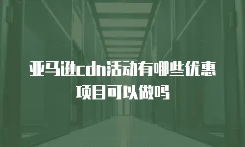 亚马逊cdn活动有哪些优惠项目可以做吗