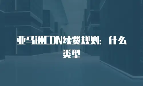 亚马逊CDN续费规则：什么类型