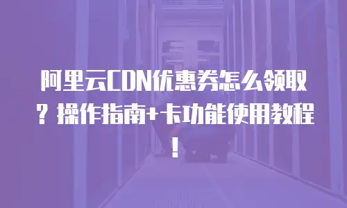 阿里云CDN优惠券怎么领取？操作指南+卡功能使用教程！