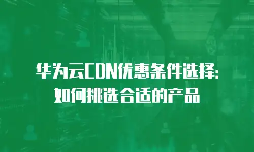 华为云CDN优惠条件选择：如何挑选合适的产品