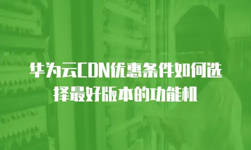 华为云CDN优惠条件如何选择最好版本的功能机
