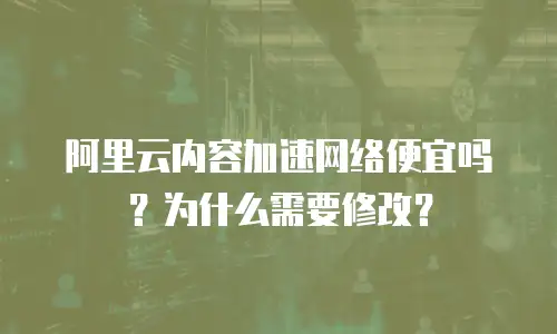 阿里云内容加速网络便宜吗？为什么需要修改？