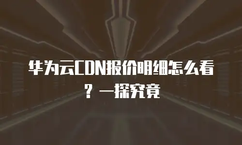 华为云CDN报价明细怎么看？一探究竟