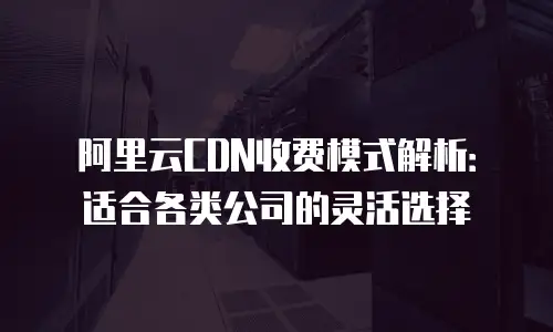 阿里云CDN收费模式解析：适合各类公司的灵活选择