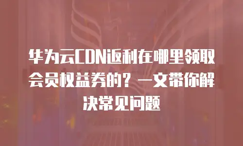 华为云CDN返利在哪里领取会员权益券的？一文带你解决常见问题