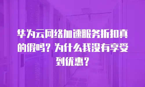 华为云网络加速服务折扣真的假吗？为什么我没有享受到优惠？