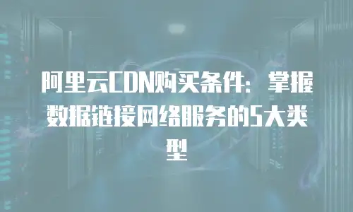 阿里云CDN购买条件：掌握数据链接网络服务的5大类型