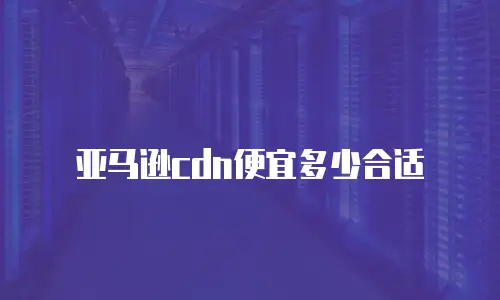 亚马逊cdn便宜多少合适