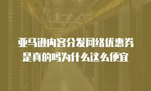 亚马逊内容分发网络优惠券是真的吗为什么这么便宜