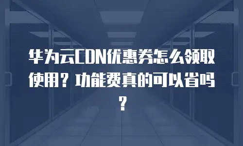 华为云CDN优惠券怎么领取使用？功能费真的可以省吗？