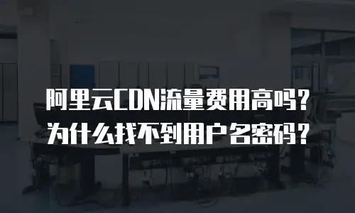 阿里云CDN流量费用高吗？为什么找不到用户名密码？
