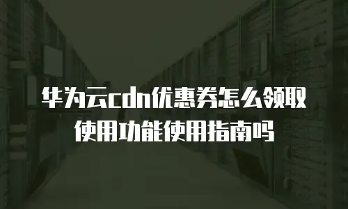 华为云cdn优惠券怎么领取使用功能使用指南吗
