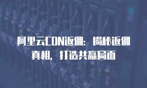 阿里云CDN返佣：揭秘返佣真相，打造共赢局面
