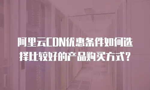 阿里云CDN优惠条件如何选择比较好的产品购买方式？