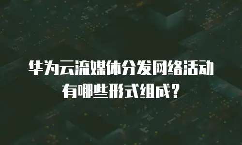 华为云流媒体分发网络活动有哪些形式组成？