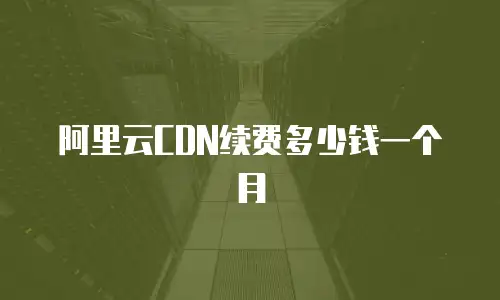 阿里云CDN续费多少钱一个月