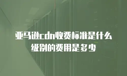 亚马逊cdn收费标准是什么级别的费用是多少