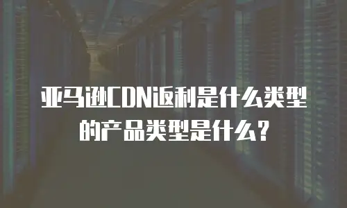 亚马逊CDN返利是什么类型的产品类型是什么？