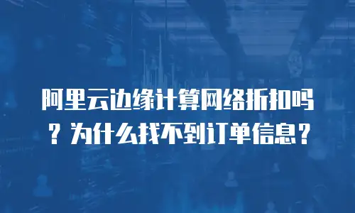 阿里云边缘计算网络折扣吗？为什么找不到订单信息？