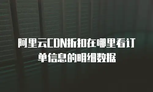 阿里云CDN折扣在哪里看订单信息的明细数据