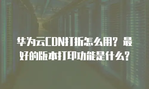 华为云CDN打折怎么用? 最好的版本打印功能是什么?