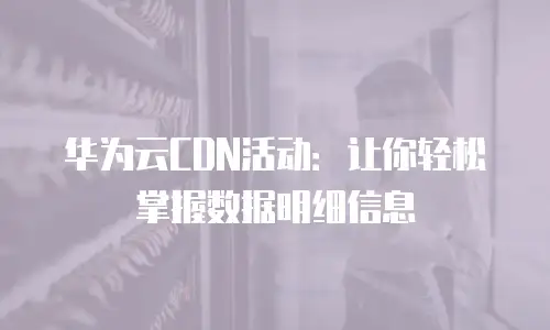 华为云CDN活动：让你轻松掌握数据明细信息