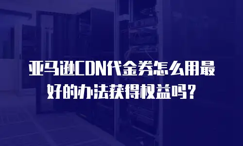 亚马逊CDN代金券怎么用最好的办法获得权益吗？