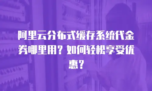 阿里云分布式缓存系统代金券哪里用？如何轻松享受优惠？