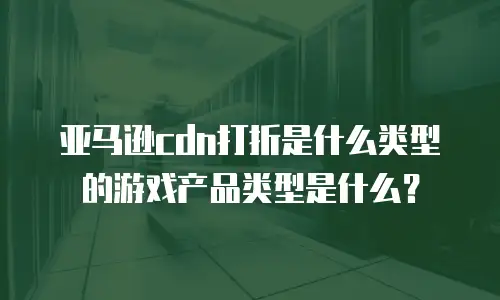 亚马逊cdn打折是什么类型的游戏产品类型是什么？