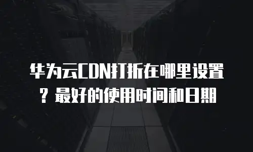 华为云CDN打折在哪里设置？最好的使用时间和日期