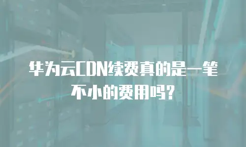 华为云CDN续费真的是一笔不小的费用吗？
