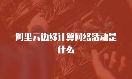 阿里云边缘计算网络活动是什么