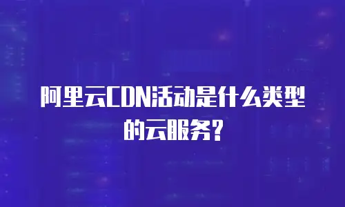 阿里云CDN活动是什么类型的云服务?