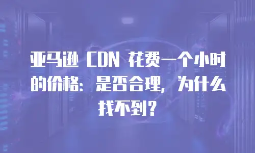 亚马逊 CDN 花费一个小时的价格：是否合理，为什么找不到？