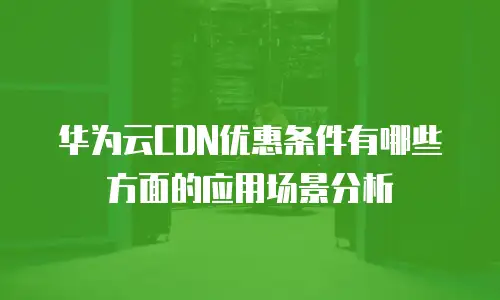 华为云CDN优惠条件有哪些方面的应用场景分析