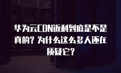 华为云CDN返利到底是不是真的？为什么这么多人还在质疑它？