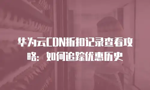 华为云CDN折扣记录查看攻略：如何追踪优惠历史