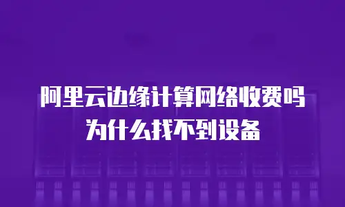阿里云边缘计算网络收费吗为什么找不到设备