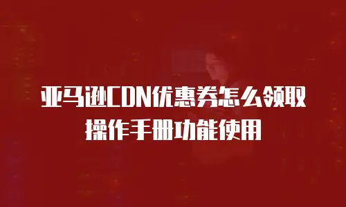 亚马逊CDN优惠券怎么领取操作手册功能使用